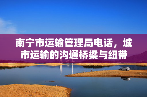 南宁市运输管理局电话，城市运输的沟通桥梁与纽带
