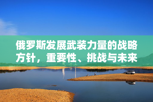 俄罗斯发展武装力量的战略方针，重要性、挑战与未来展望
