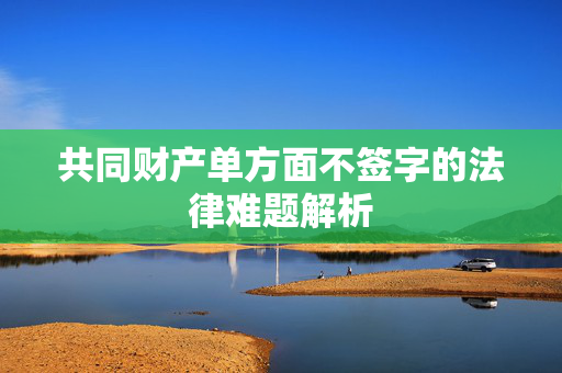 共同财产单方面不签字的法律难题解析