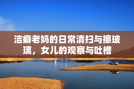 洁癖老妈的日常清扫与擦玻璃，女儿的观察与吐槽