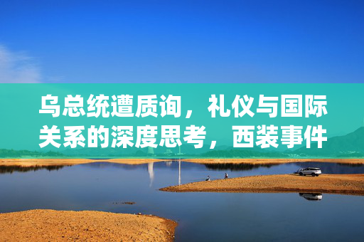 乌总统遭质询，礼仪与国际关系的深度思考，西装事件引发讨论