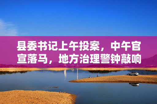 县委书记上午投案，中午官宣落马，地方治理警钟敲响之际