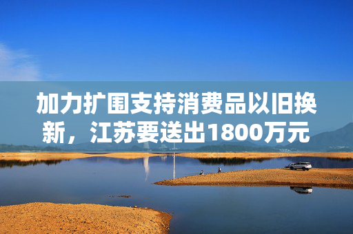 加力扩围支持消费品以旧换新，江苏要送出1800万元彩票