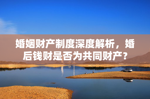 婚姻财产制度深度解析，婚后钱财是否为共同财产？