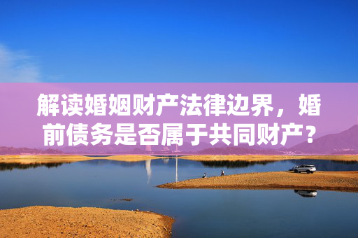 解读婚姻财产法律边界，婚前债务是否属于共同财产？