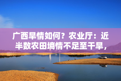 广西旱情如何？农业厅：近半数农田墒情不足至干旱，本月降雨将渐增
