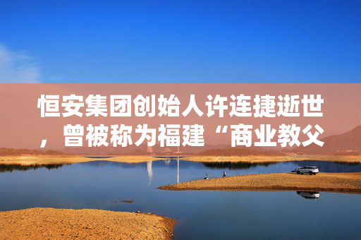 恒安集团创始人许连捷逝世，曾被称为福建“商业教父”