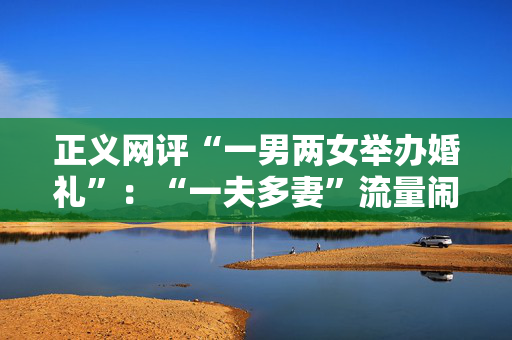 正义网评“一男两女举办婚礼”：“一夫多妻”流量闹剧该歇了