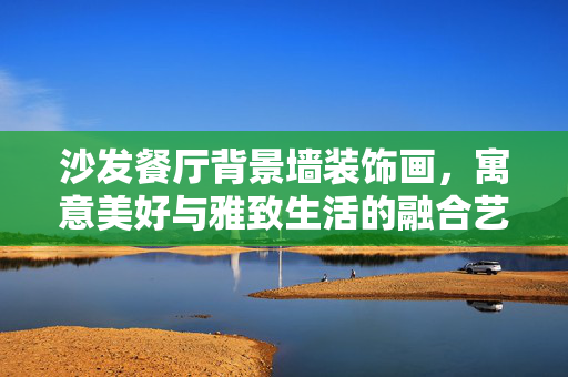 沙发餐厅背景墙装饰画，寓意美好与雅致生活的融合艺术