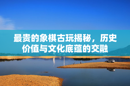 最贵的象棋古玩揭秘，历史价值与文化底蕴的交融