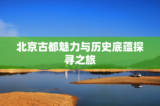 北京古都魅力与历史底蕴探寻之旅