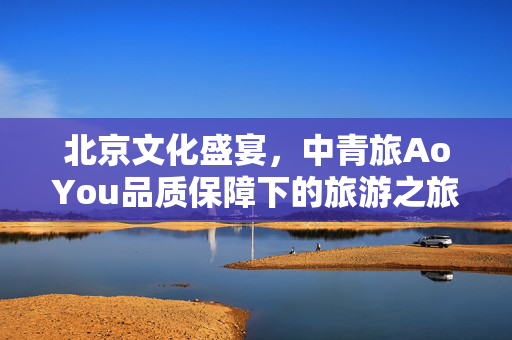北京文化盛宴，中青旅AoYou品质保障下的旅游之旅