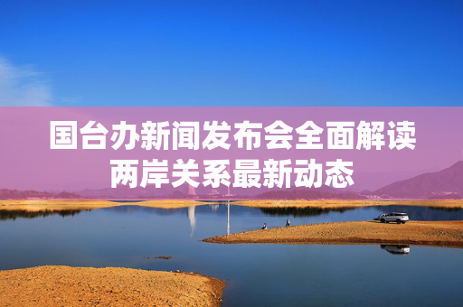 国台办新闻发布会全面解读两岸关系最新动态