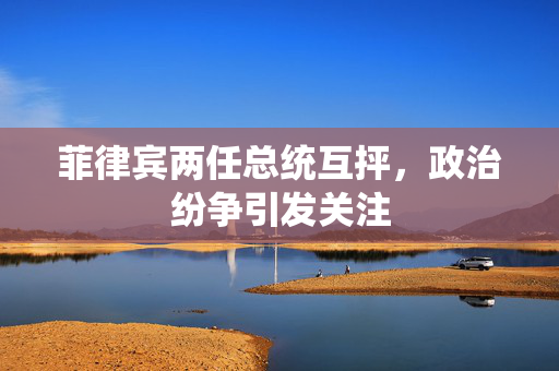 菲律宾两任总统互抨，政治纷争引发关注