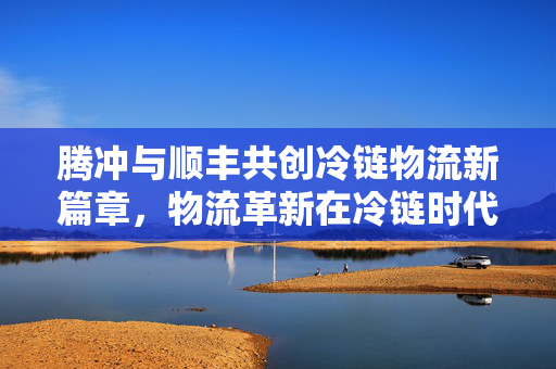 腾冲与顺丰共创冷链物流新篇章，物流革新在冷链时代启航