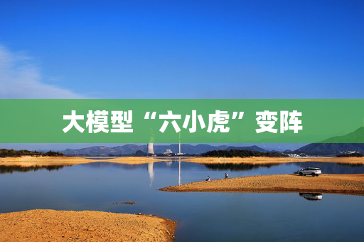 大模型“六小虎”变阵