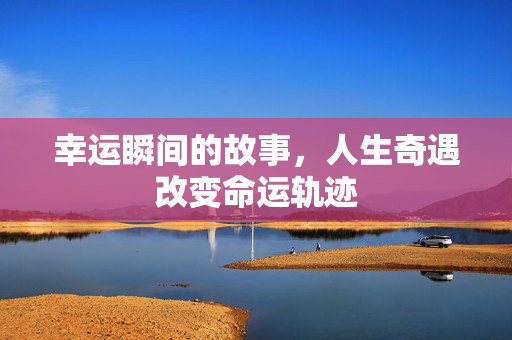 幸运瞬间的故事，人生奇遇改变命运轨迹
