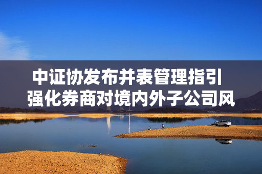 中证协发布并表管理指引  强化券商对境内外子公司风险垂直管理