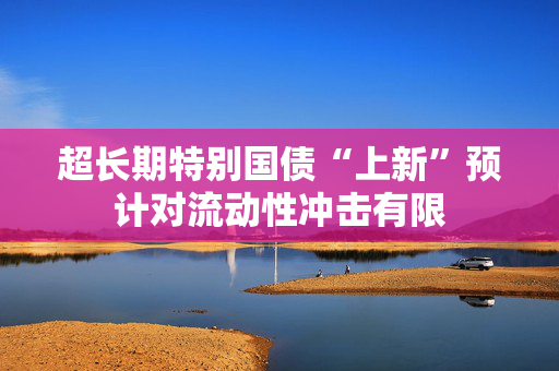 超长期特别国债“上新”预计对流动性冲击有限