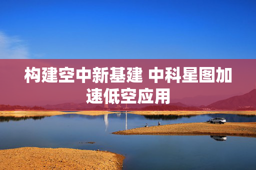 构建空中新基建 中科星图加速低空应用