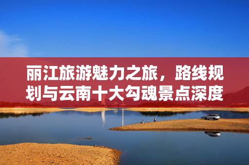 丽江旅游魅力之旅，路线规划与云南十大勾魂景点深度游