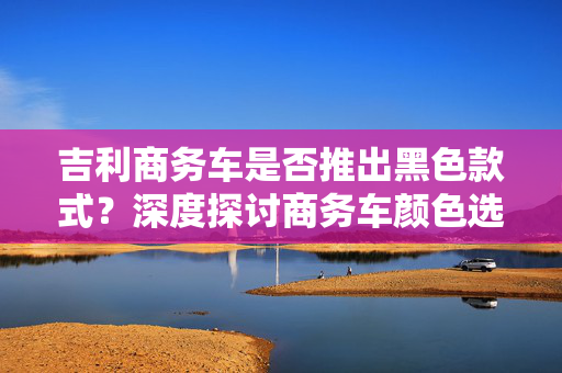 吉利商务车是否推出黑色款式？深度探讨商务车颜色选择