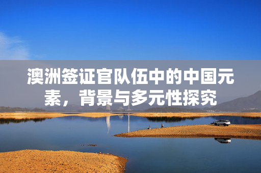 澳洲签证官队伍中的中国元素，背景与多元性探究