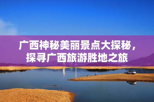 广西神秘美丽景点大探秘，探寻广西旅游胜地之旅