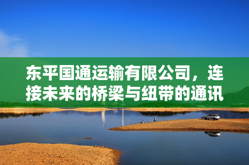 东平国通运输有限公司，连接未来的桥梁与纽带的通讯热线