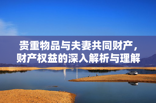 贵重物品与夫妻共同财产，财产权益的深入解析与理解