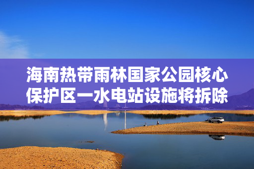 海南热带雨林国家公园核心保护区一水电站设施将拆除，曾被中央环保督察通报