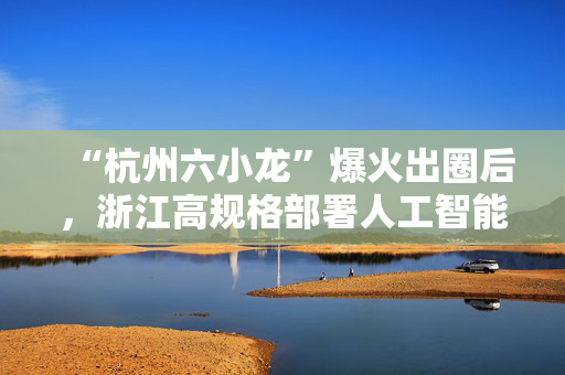 “杭州六小龙”爆火出圈后，浙江高规格部署人工智能发展