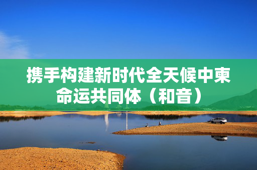 携手构建新时代全天候中柬命运共同体（和音）