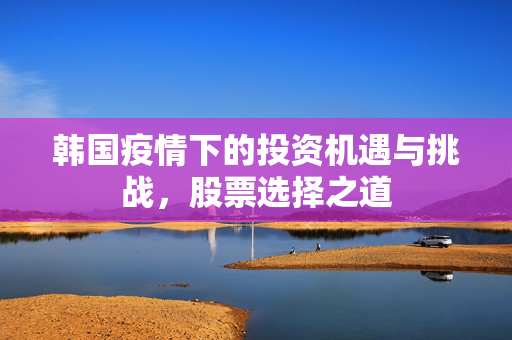韩国疫情下的投资机遇与挑战，股票选择之道