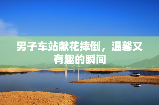 男子车站献花摔倒，温馨又有趣的瞬间