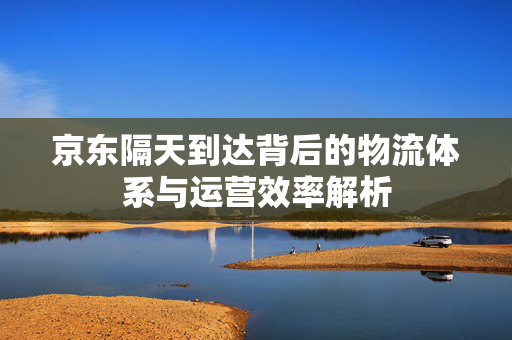 京东隔天到达背后的物流体系与运营效率解析