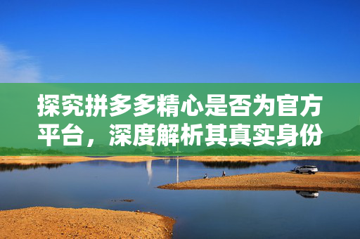 探究拼多多精心是否为官方平台，深度解析其真实身份