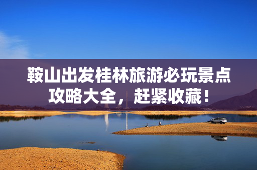 鞍山出发桂林旅游必玩景点攻略大全，赶紧收藏！