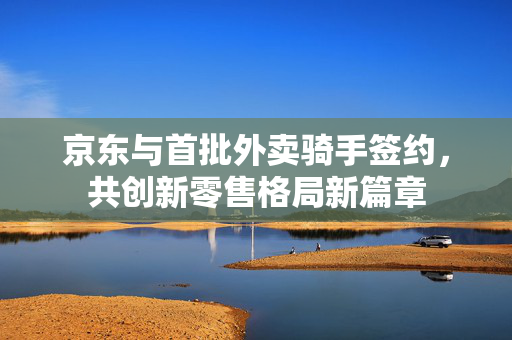 京东与首批外卖骑手签约，共创新零售格局新篇章