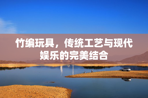 竹编玩具，传统工艺与现代娱乐的完美结合