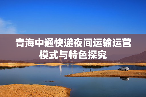 青海中通快递夜间运输运营模式与特色探究