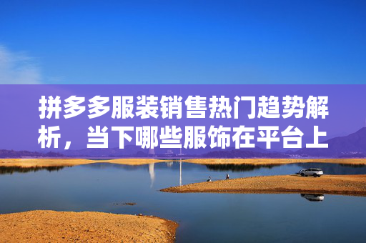 拼多多服装销售热门趋势解析，当下哪些服饰在平台上热销？