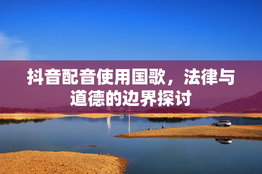抖音配音使用国歌，法律与道德的边界探讨