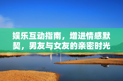 娱乐互动指南，增进情感默契，男友与女友的亲密时光