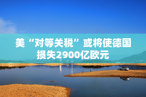 美“对等关税”或将使德国损失2900亿欧元