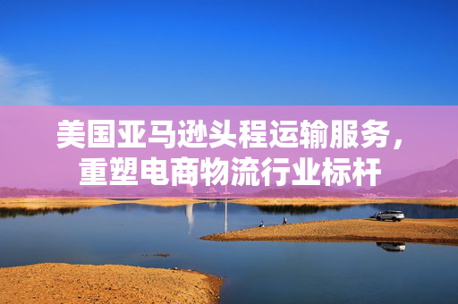 美国亚马逊头程运输服务，重塑电商物流行业标杆