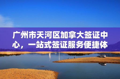 广州市天河区加拿大签证中心，一站式签证服务便捷体验