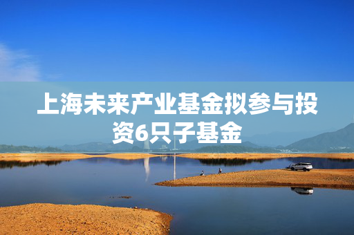 上海未来产业基金拟参与投资6只子基金