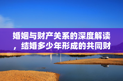 婚姻与财产关系的深度解读，结婚多少年形成的共同财产探讨