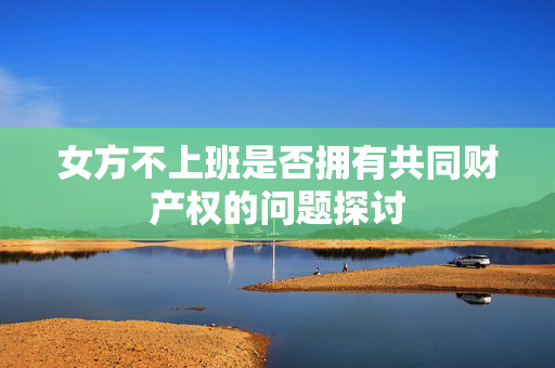 女方不上班是否拥有共同财产权的问题探讨